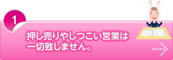 押し売りやしつこい営業は一切致しません。