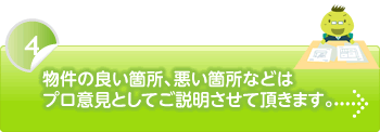 物件の良い箇所、悪い箇所などはプロ意見としてご説明させて頂きます。