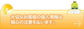 大切なお客様の個人情報は細心の注意を払います。